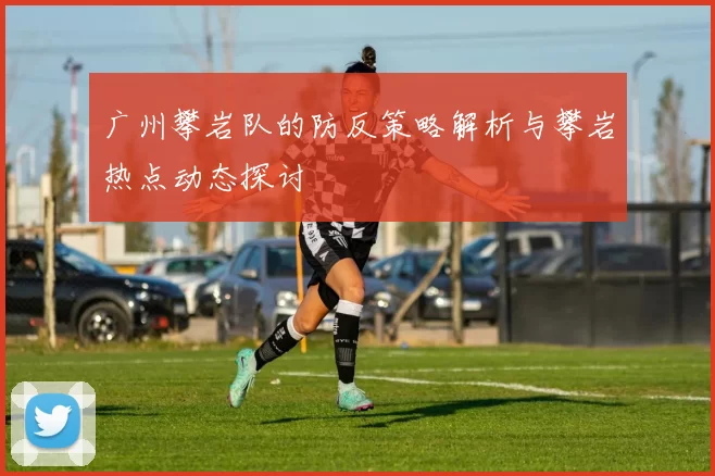广州攀岩队的防反策略解析与攀岩热点动态探讨