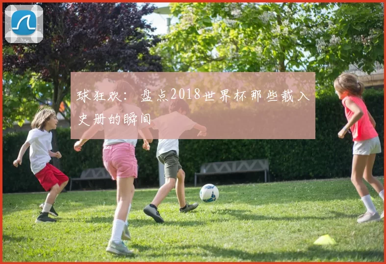 球狂欢:盘点2018世界杯那些载入史册的瞬间