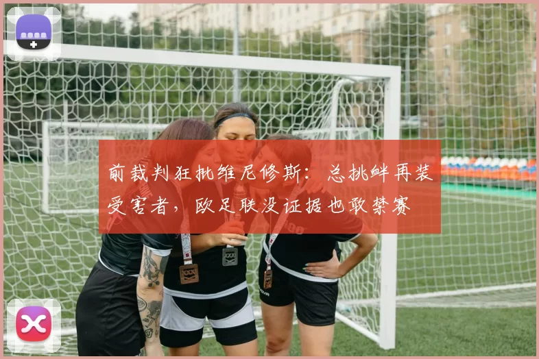 前裁判狂批维尼修斯:总挑衅再装受害者,欧足联没证据也敢禁赛