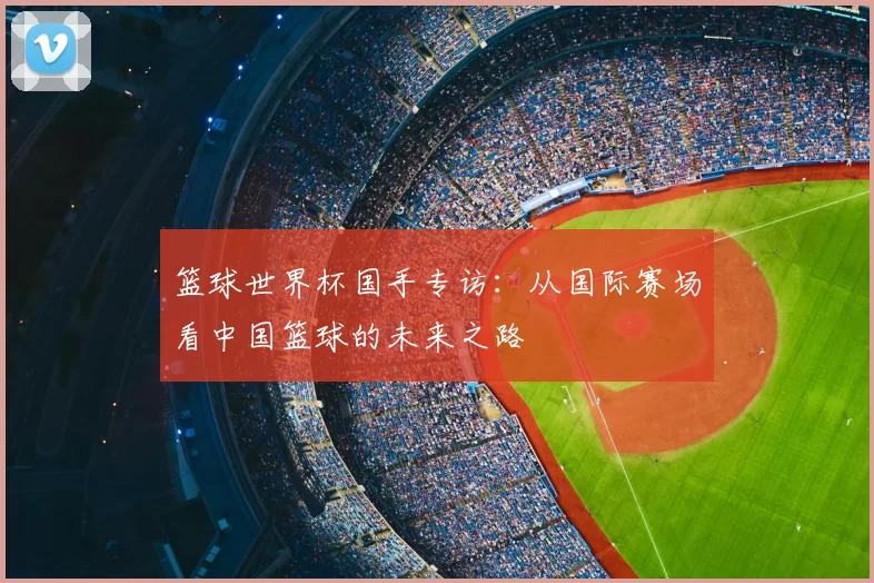 篮球世界杯国手专访:从国际赛场看中国篮球的未来之路