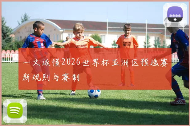 一文读懂2026世界杯亚洲区预选赛新规则与赛制