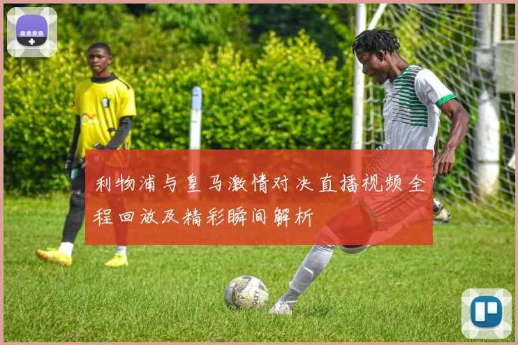 利物浦与皇马激情对决直播视频全程回放及精彩瞬间解析