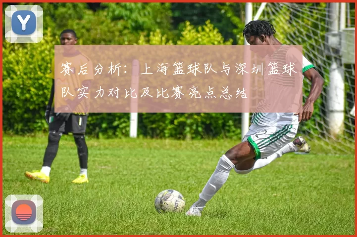 赛后分析：上海篮球队与深圳篮球队实力对比及比赛亮点总结
