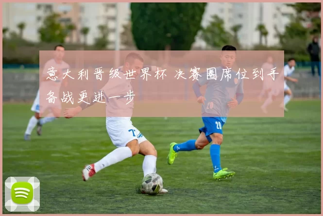 意大利晋级世界杯 决赛圈席位到手备战更进一步
