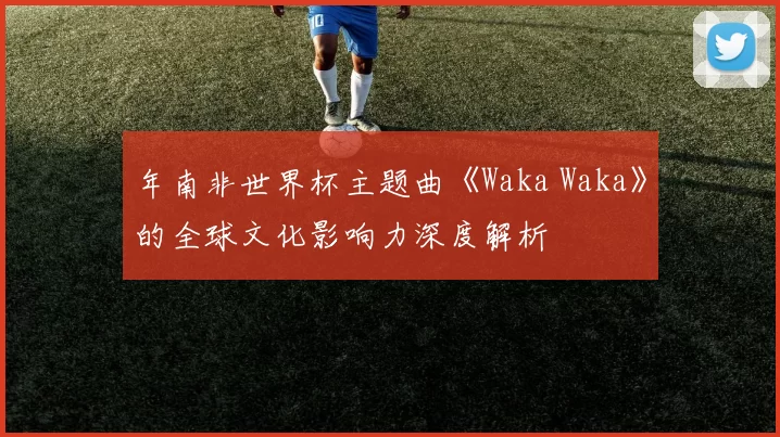 年南非世界杯主题曲《Waka Waka》的全球文化影响力深度解析