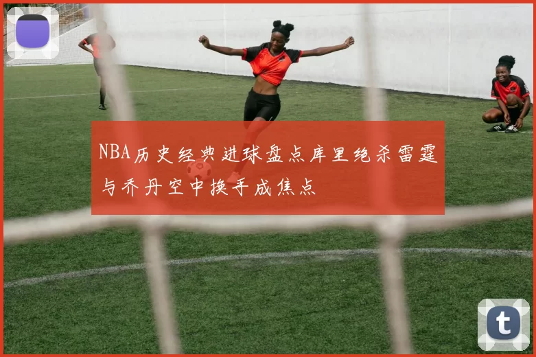 NBA历史经典进球盘点库里绝杀雷霆与乔丹空中换手成焦点