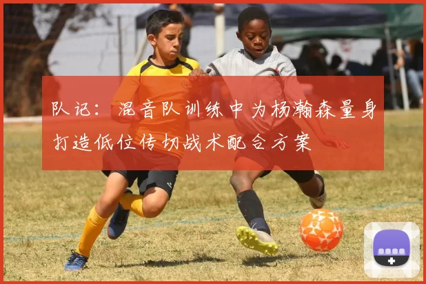 队记：混音队训练中为杨瀚森量身打造低位传切战术配合方案