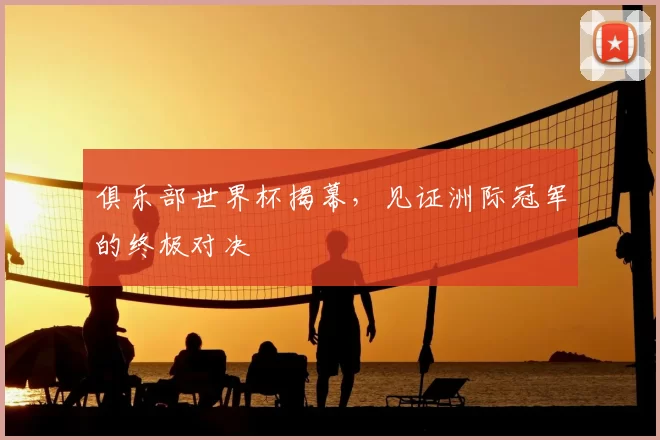 俱乐部世界杯揭幕,见证洲际冠军的终极对决
