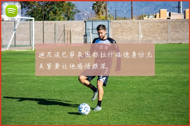 迪尼谈巴萨氛围称拉什福德身份无关紧要让他感悟颇深