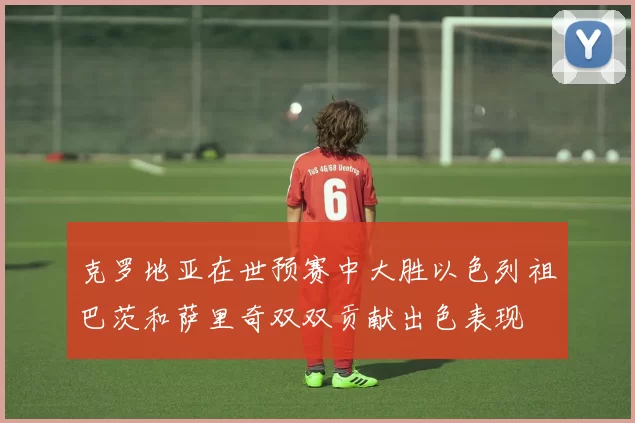 克罗地亚在世预赛中大胜以色列祖巴茨和萨里奇双双贡献出色表现