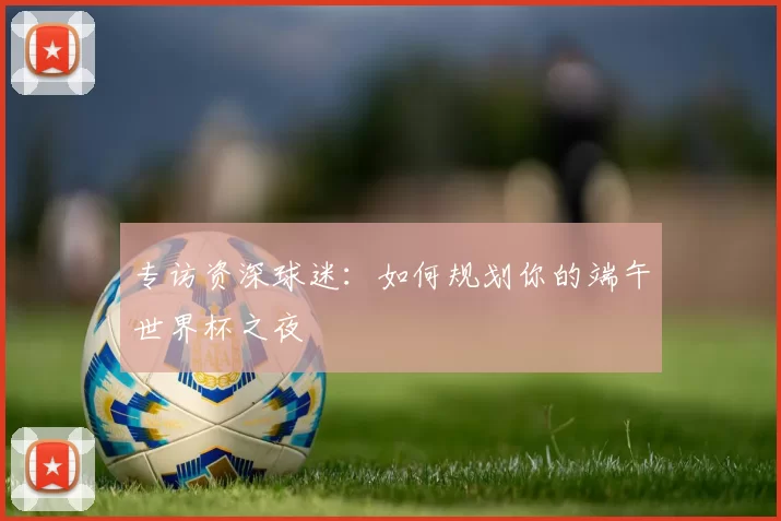 专访资深球迷：如何规划你的端午世界杯之夜