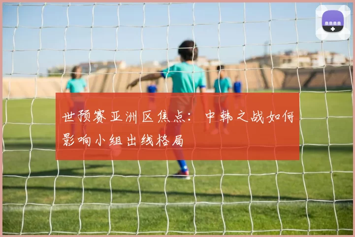 世预赛亚洲区焦点：中韩之战如何影响小组出线格局