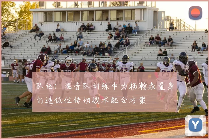 队记：混音队训练中为杨瀚森量身打造低位传切战术配合方案