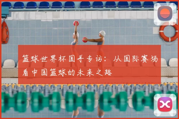 篮球世界杯国手专访:从国际赛场看中国篮球的未来之路