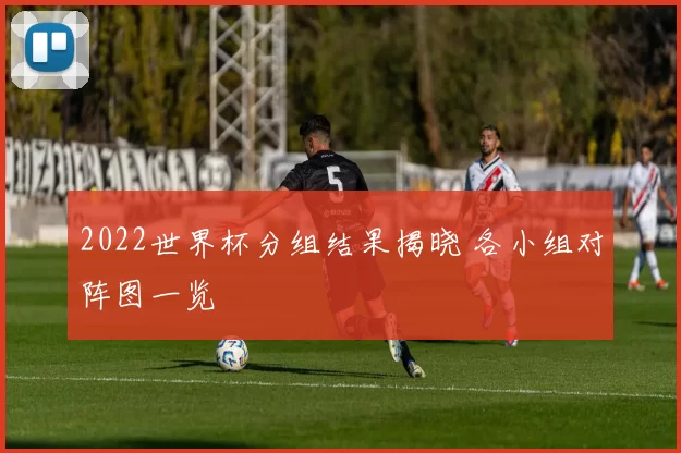 2022世界杯分组结果揭晓 各小组对阵图一览