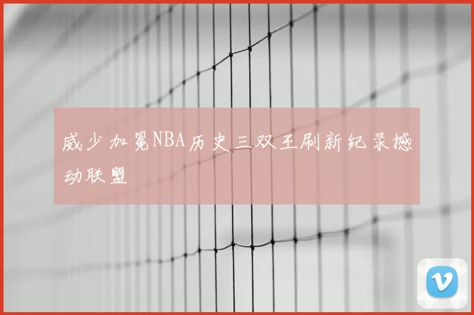 威少加冕NBA历史三双王刷新纪录撼动联盟