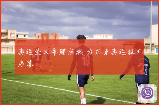 奥运圣火希腊点燃 为东京奥运拉开序幕