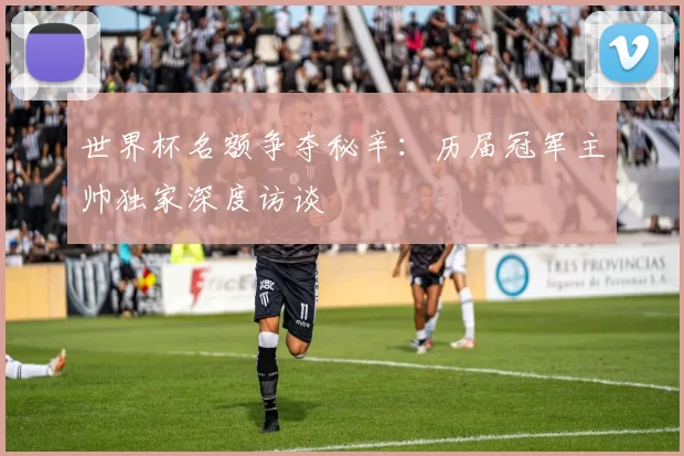世界杯名额争夺秘辛:历届冠军主帅独家深度访谈