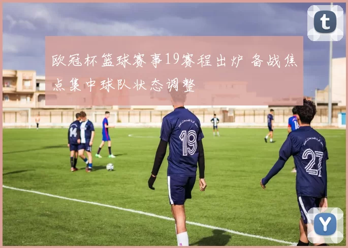 欧冠杯篮球赛事19赛程出炉 备战焦点集中球队状态调整