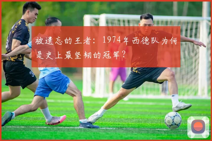 被遗忘的王者:1974年西德队为何是史上最坚韧的冠军?