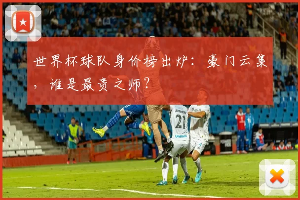 世界杯球队身价榜出炉:豪门云集,谁是最贵之师?