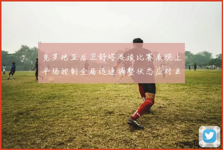 克罗地亚后卫舒塔洛谈比赛表现上半场控制全局迅速调整状态应对丢球