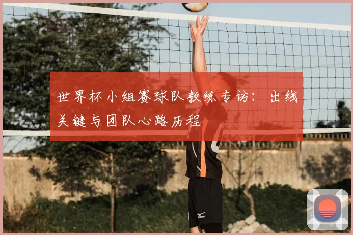 世界杯小组赛球队教练专访：出线关键与团队心路历程