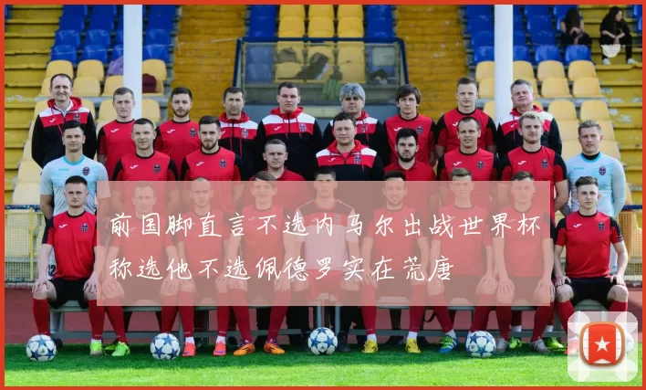 前国脚直言不选内马尔出战世界杯称选他不选佩德罗实在荒唐