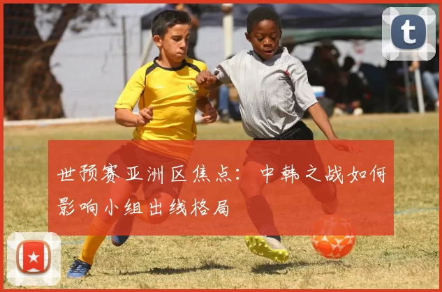 世预赛亚洲区焦点：中韩之战如何影响小组出线格局