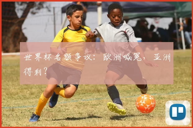 世界杯名额争议:欧洲喊冤,亚洲得利?