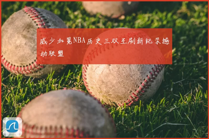 威少加冕NBA历史三双王刷新纪录撼动联盟
