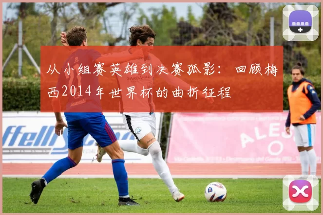 从小组赛英雄到决赛孤影：回顾梅西2014年世界杯的曲折征程