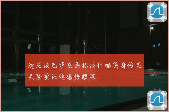 迪尼谈巴萨氛围称拉什福德身份无关紧要让他感悟颇深