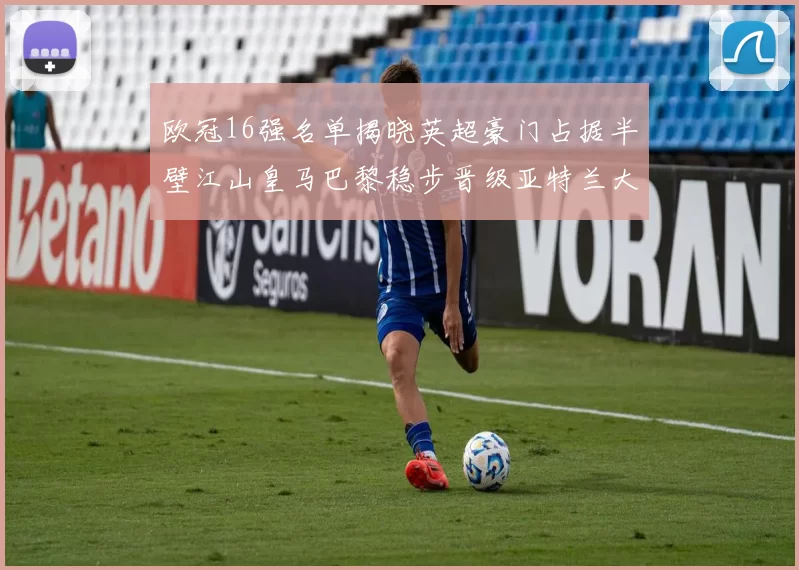 欧冠16强名单揭晓英超豪门占据半壁江山皇马巴黎稳步晋级亚特兰大独撑意甲希望