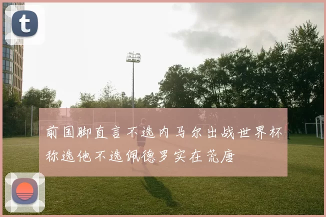 前国脚直言不选内马尔出战世界杯称选他不选佩德罗实在荒唐