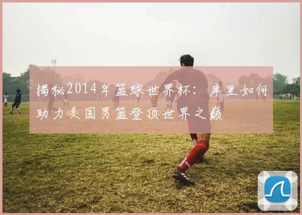 揭秘2014年篮球世界杯：库里如何助力美国男篮登顶世界之巅