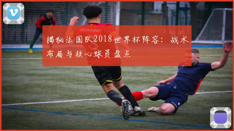 揭秘法国队2018世界杯阵容:战术布局与核心球员盘点