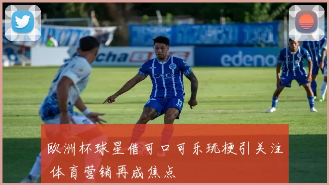 欧洲杯球星借可口可乐玩梗引关注 体育营销再成焦点
