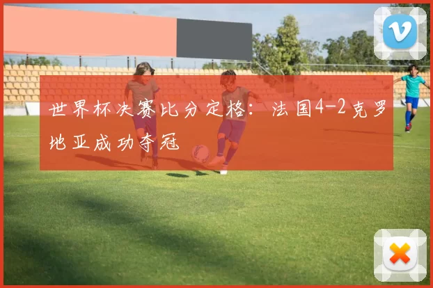 世界杯决赛比分定格:法国4-2克罗地亚成功夺冠