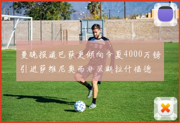 曼晚报道巴萨更倾向今夏4000万镑引进萨维尼奥而非买断拉什福德