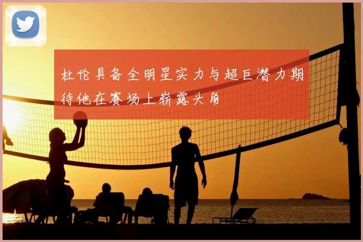 杜伦具备全明星实力与超巨潜力期待他在赛场上崭露头角